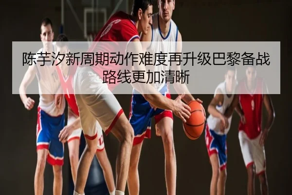 陈芋汐新周期动作难度再升级巴黎备战路线更加清晰