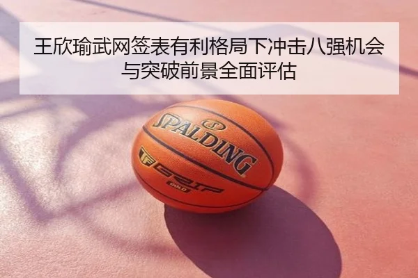 王欣瑜武网签表有利格局下冲击八强机会与突破前景全面评估