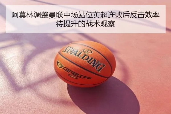 阿莫林调整曼联中场站位英超连败后反击效率待提升的战术观察