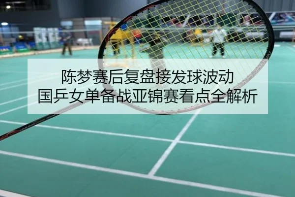 陈梦赛后复盘接发球波动 国乒女单备战亚锦赛看点全解析